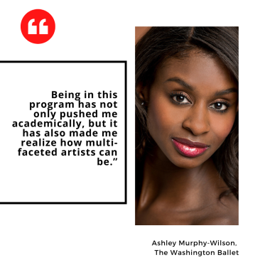 "Being in this program has not only pushed me academically, but it has also made me realize how multi-faceted artists can be.” Ashley Murphy-Wilson,  The Washington Ballet